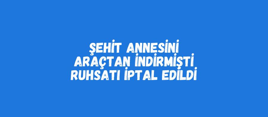 Şehit annesini araçtan indirmişti, ruhsatı iptal edildi